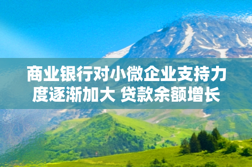 商业银行对小微企业支持力度逐渐加大 贷款余额增长同时贷款利率持续下降